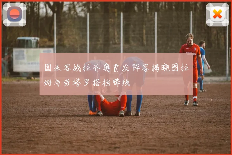 国米客战拉齐奥首发阵容揭晓图拉姆与劳塔罗搭档锋线