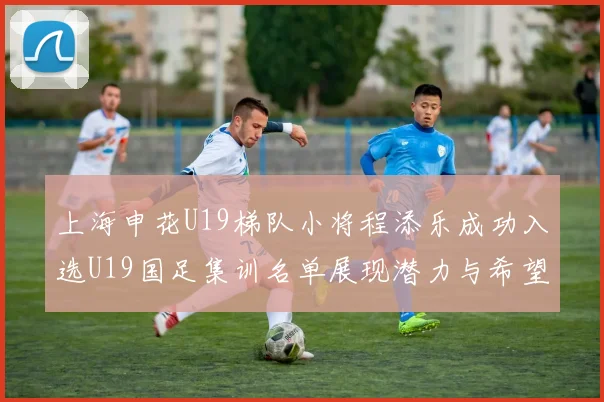 上海申花U19梯队小将程添乐成功入选U19国足集训名单展现潜力与希望