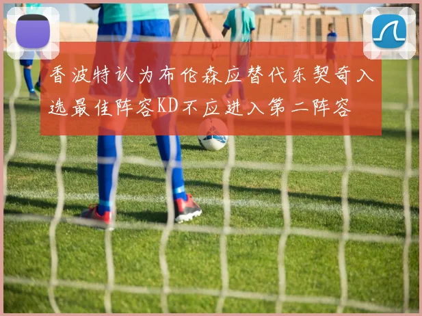 香波特认为布伦森应替代东契奇入选最佳阵容KD不应进入第二阵容
