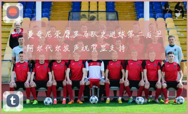 曼奇尼荣膺罗马队史进球第二后卫阿尔代尔发声祝贺显支持