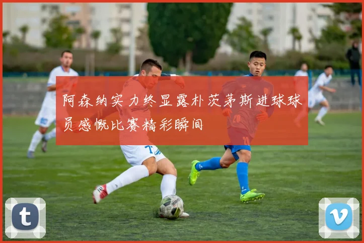 阿森纳实力终显露朴茨茅斯进球球员感慨比赛精彩瞬间