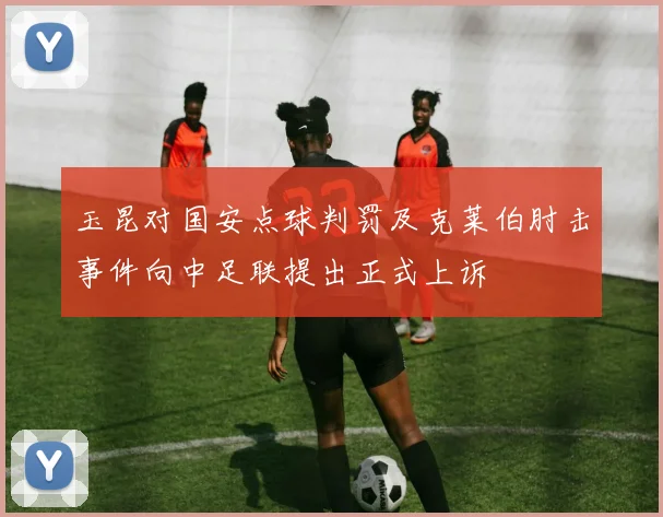 玉昆对国安点球判罚及克莱伯肘击事件向中足联提出正式上诉