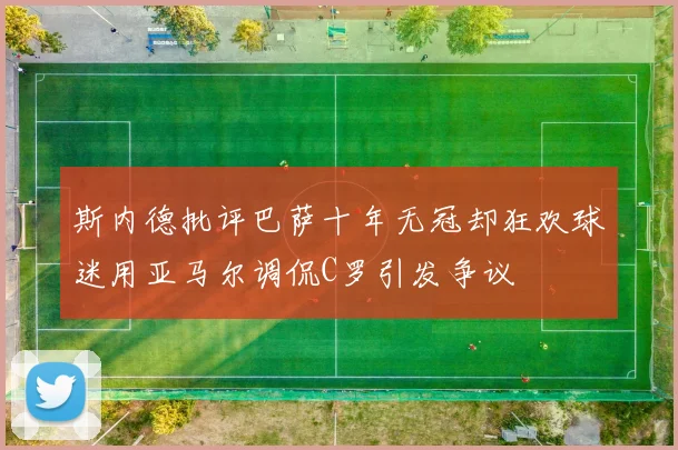 斯内德批评巴萨十年无冠却狂欢球迷用亚马尔调侃C罗引发争议