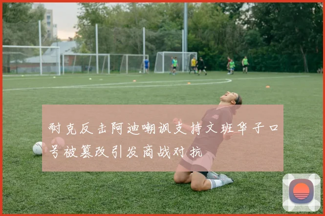 耐克反击阿迪嘲讽支持文班华子口号被篡改引发商战对抗