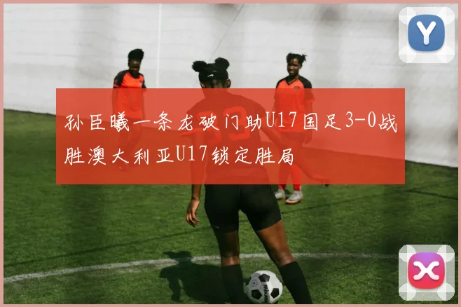 孙臣曦一条龙破门助U17国足3-0战胜澳大利亚U17锁定胜局