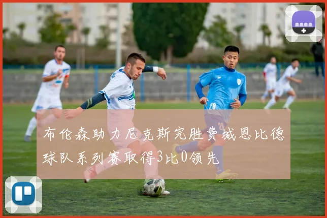 布伦森助力尼克斯完胜费城恩比德球队系列赛取得3比0领先