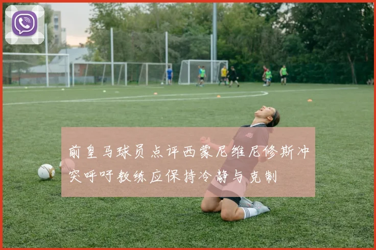 前皇马球员点评西蒙尼维尼修斯冲突呼吁教练应保持冷静与克制