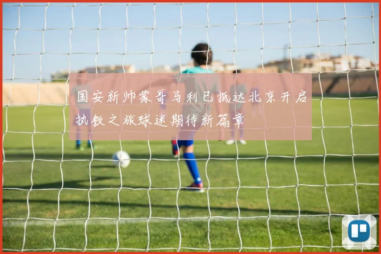 国安新帅蒙哥马利已抵达北京开启执教之旅球迷期待新篇章
