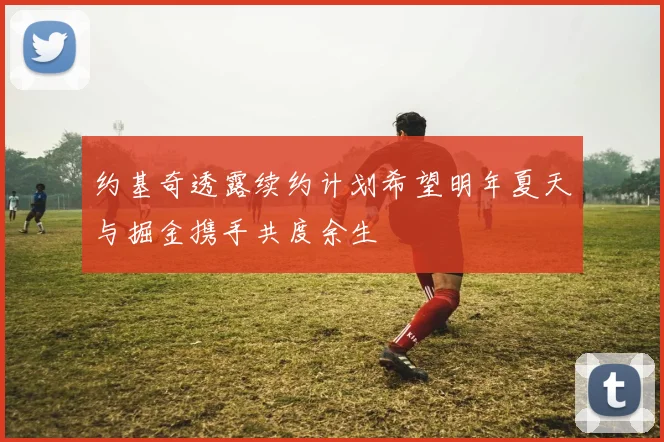 约基奇透露续约计划希望明年夏天与掘金携手共度余生