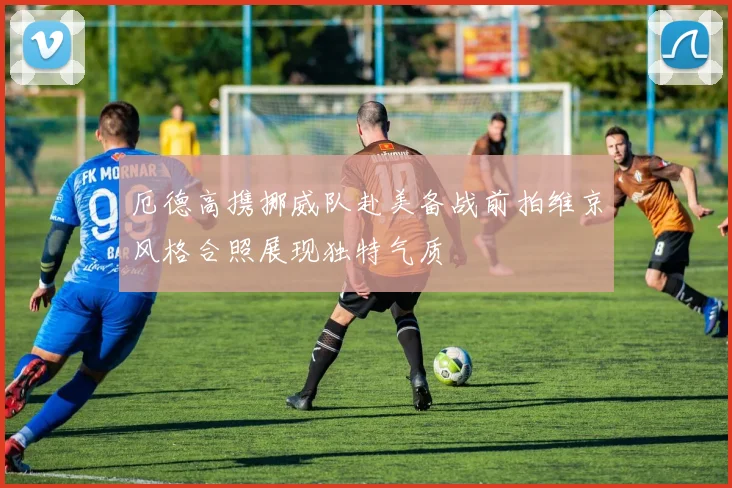 厄德高携挪威队赴美备战前拍维京风格合照展现独特气质